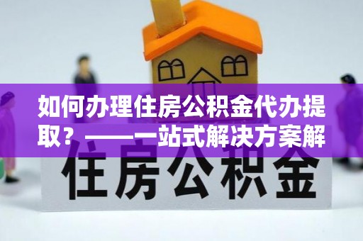 元阳如何办理住房公积金代办提取？——一站式解决方案解析