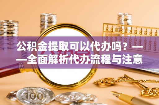 元阳公积金提取可以代办吗？——全面解析代办流程与注意事项